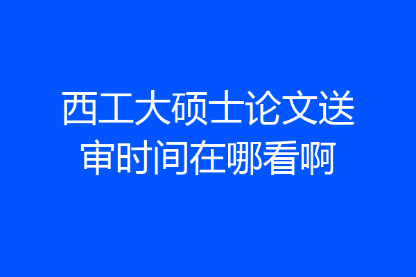 西工大硕士论文送审时间在哪看啊