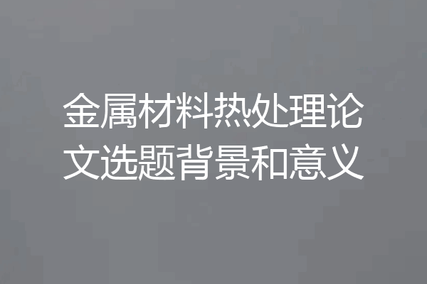 金属材料热处理论文选题背景和意义