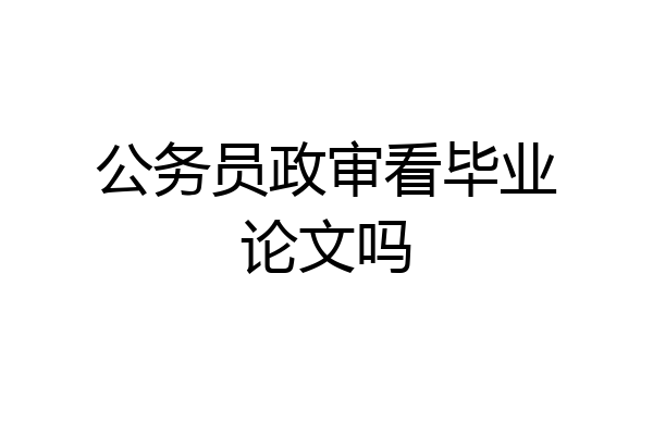 公务员政审看毕业论文吗