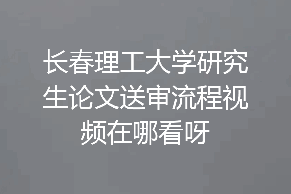 长春理工大学研究生论文送审流程视频在哪看呀