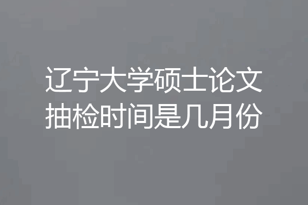 辽宁大学硕士论文抽检时间是几月份