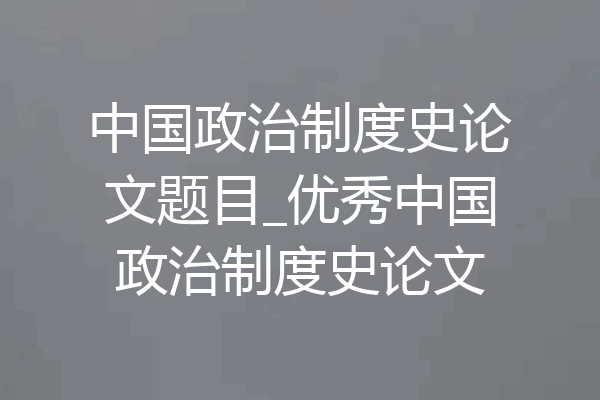 中国政治制度史论文题目_优秀中国政治制度史论文