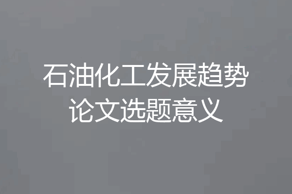 石油化工发展趋势论文选题意义