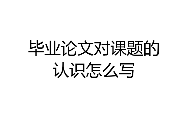 毕业论文对课题的认识怎么写