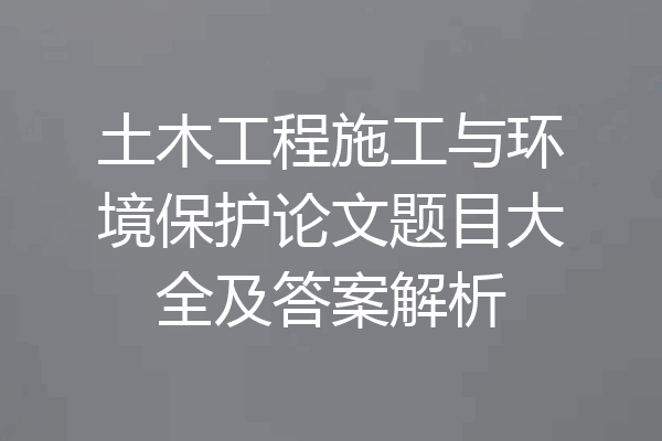 土木工程施工与环境保护论文题目大全及答案解析