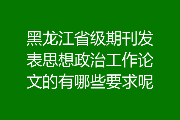 黑龙江省级期刊发表思想政治工作论文的有哪些要求呢