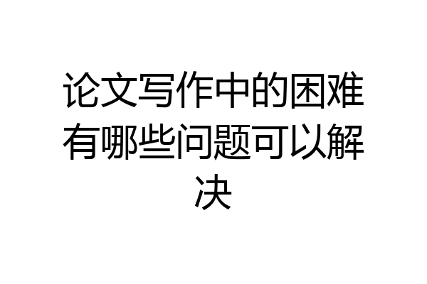 论文写作中的困难有哪些问题可以解决