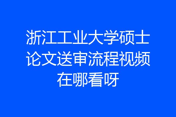 浙江工业大学硕士论文送审流程视频在哪看呀