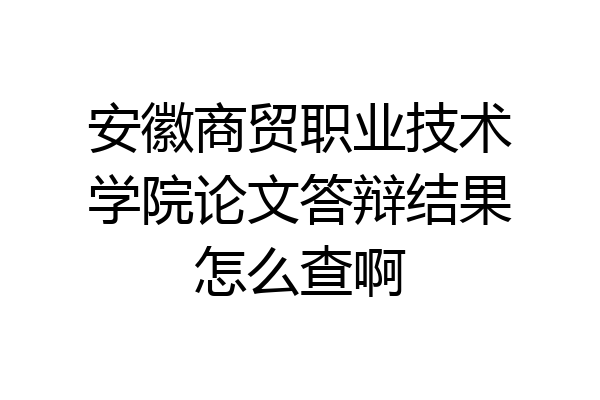 安徽商贸职业技术学院论文答辩结果怎么查啊