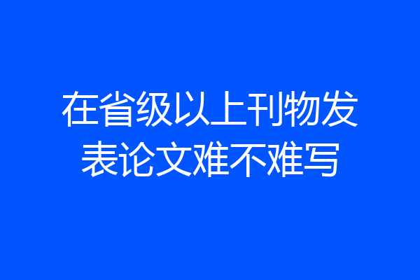 在省级以上刊物发表论文难不难写