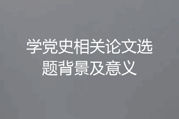 学党史相关论文选题背景及意义