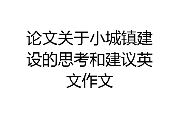 论文关于小城镇建设的思考和建议英文作文