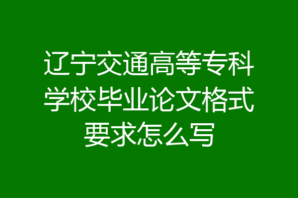 辽宁交通高等专科学校毕业论文格式要求怎么写