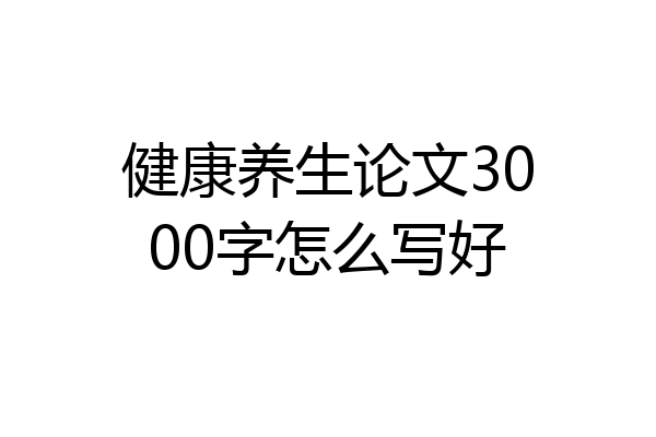 健康养生论文3000字怎么写好