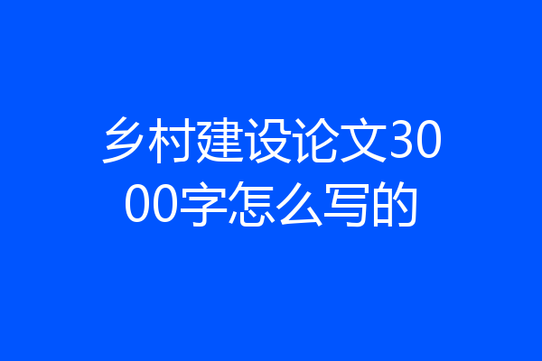 乡村建设论文3000字怎么写的