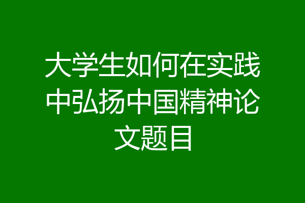 大学生如何在实践中弘扬中国精神论文题目