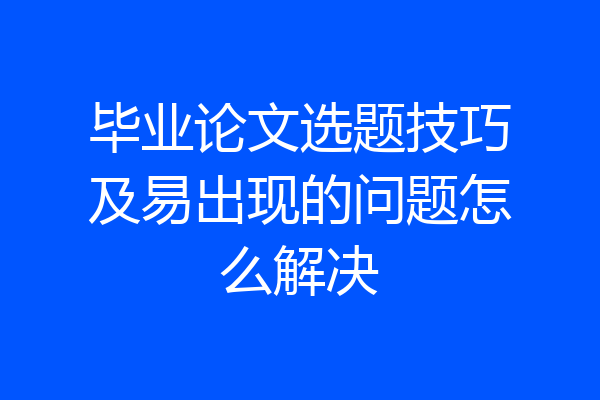 毕业论文选题技巧及易出现的问题怎么解决