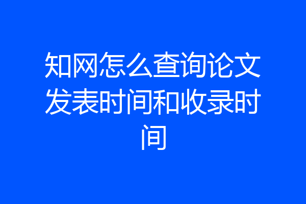 知网怎么查询论文发表时间和收录时间