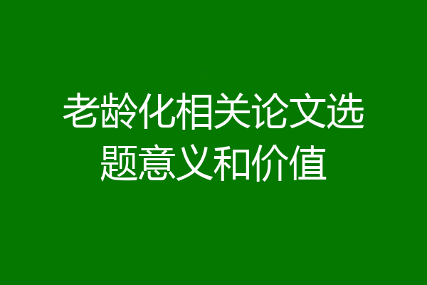 老龄化相关论文选题意义和价值
