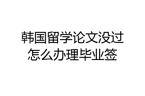 韩国留学论文没过怎么办理毕业签