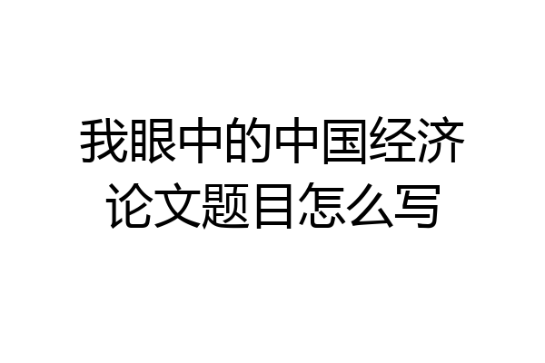 我眼中的中国经济论文题目怎么写