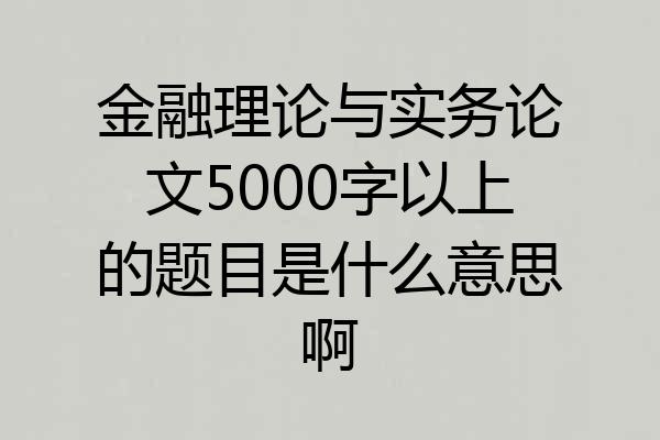 金融理论与实务论文5000字以上的题目是什么意思啊