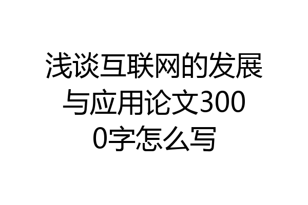 浅谈互联网的发展与应用论文3000字怎么写