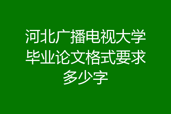 河北广播电视大学毕业论文格式要求多少字