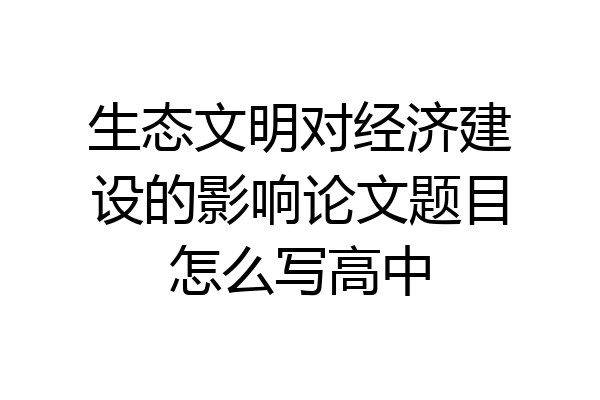 生态文明对经济建设的影响论文题目怎么写高中
