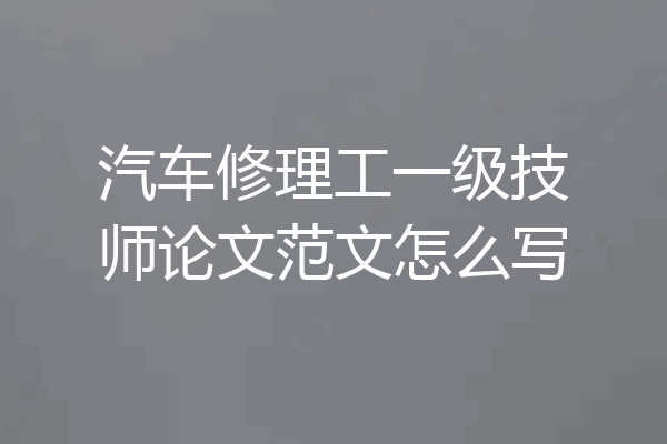 汽车修理工一级技师论文范文怎么写