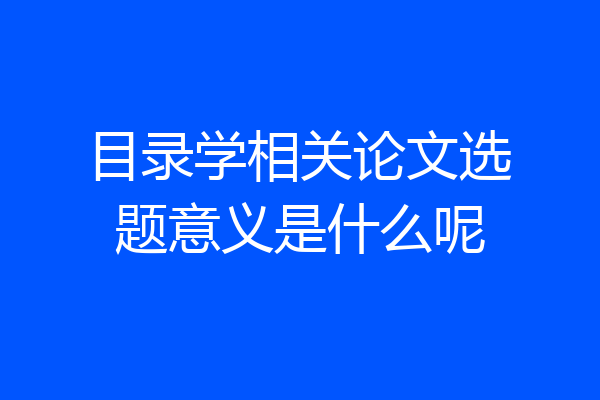 目录学相关论文选题意义是什么呢
