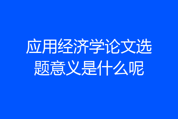 应用经济学论文选题意义是什么呢