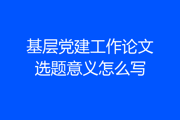 基层党建工作论文选题意义怎么写