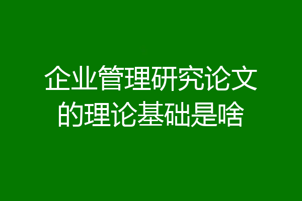 企业管理研究论文的理论基础是啥