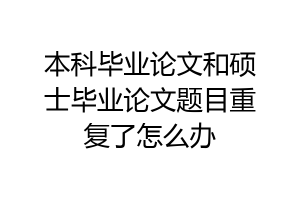 本科毕业论文和硕士毕业论文题目重复了怎么办
