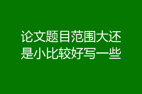 论文题目范围大还是小比较好写一些