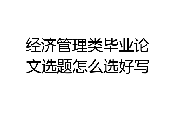 经济管理类毕业论文选题怎么选好写