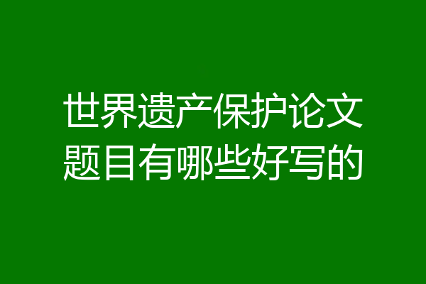 世界遗产保护论文题目有哪些好写的