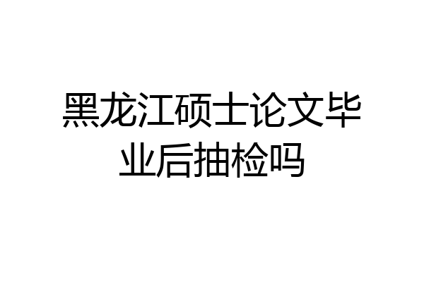 黑龙江硕士论文毕业后抽检吗