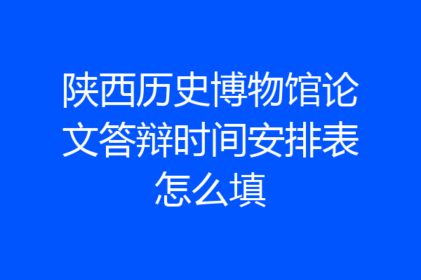 陕西历史博物馆论文答辩时间安排表怎么填