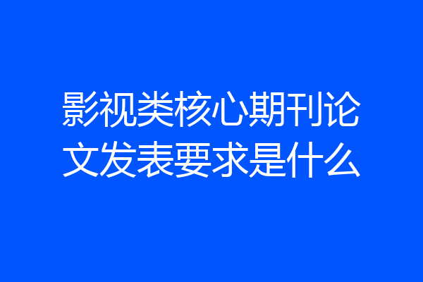影视类核心期刊论文发表要求是什么