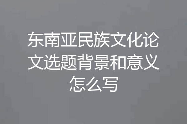东南亚民族文化论文选题背景和意义怎么写