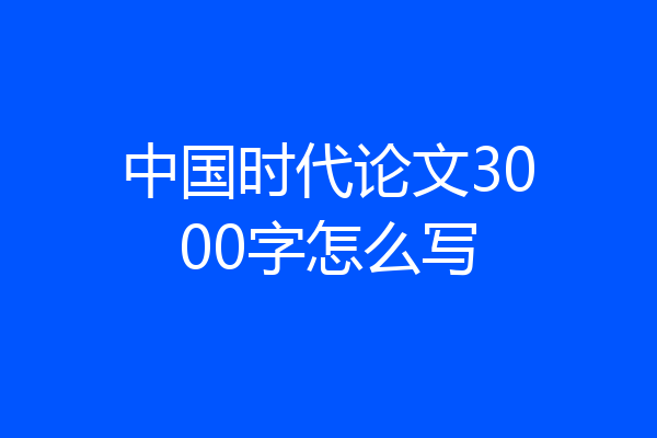 中国时代论文3000字怎么写
