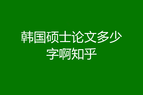 韩国硕士论文多少字啊知乎