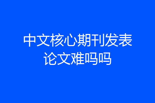 中文核心期刊发表论文难吗吗