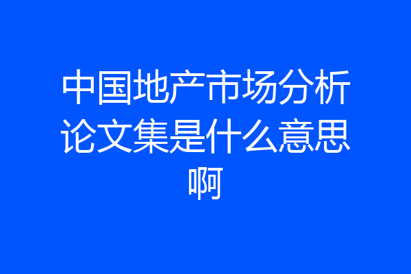 中国地产市场分析论文集是什么意思啊