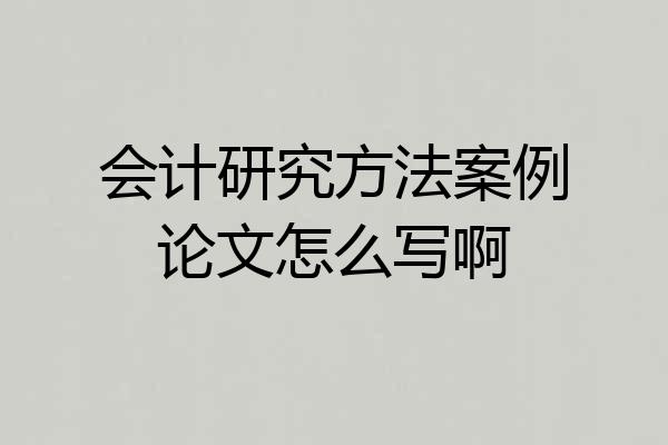 会计研究方法案例论文怎么写啊