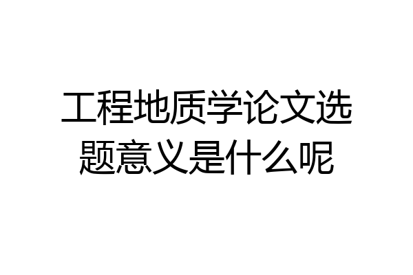 工程地质学论文选题意义是什么呢