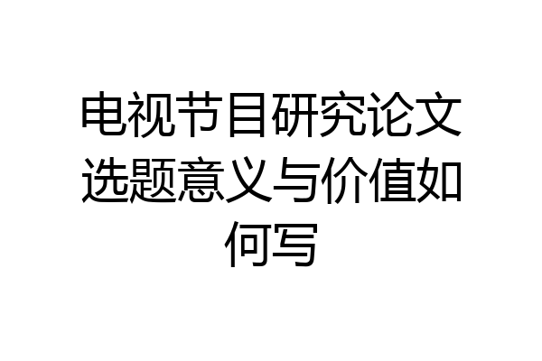 电视节目研究论文选题意义与价值如何写