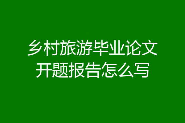 乡村旅游毕业论文开题报告怎么写